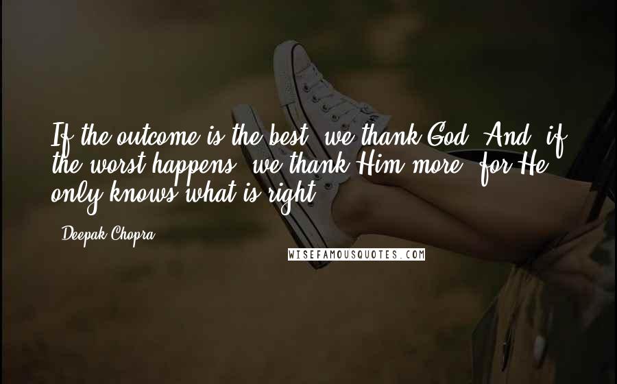 Deepak Chopra Quotes: If the outcome is the best, we thank God. And, if the worst happens, we thank Him more, for He only knows what is right.