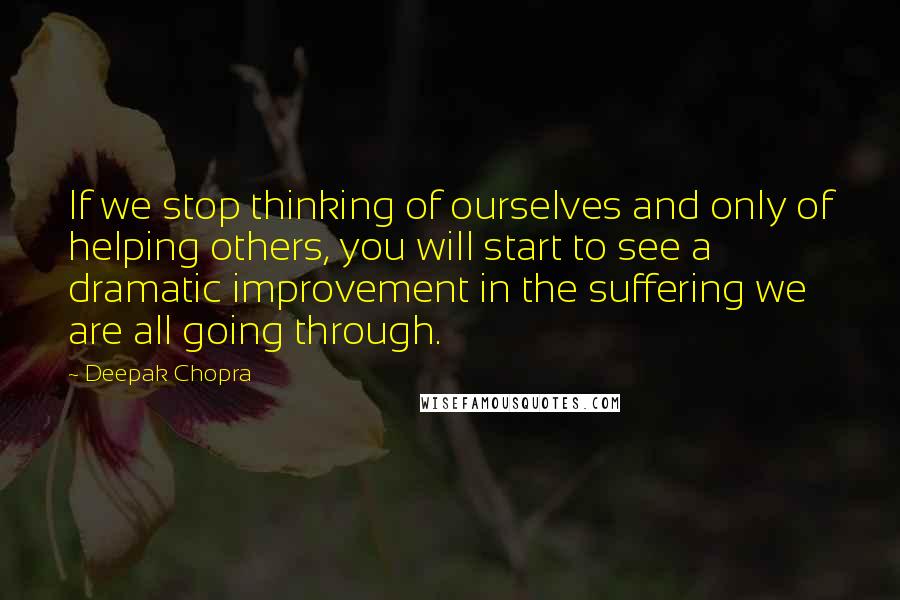 Deepak Chopra Quotes: If we stop thinking of ourselves and only of helping others, you will start to see a dramatic improvement in the suffering we are all going through.