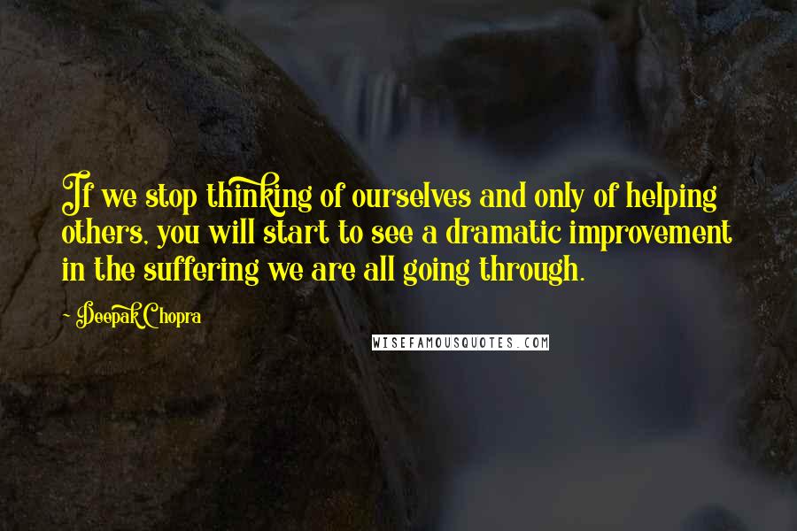 Deepak Chopra Quotes: If we stop thinking of ourselves and only of helping others, you will start to see a dramatic improvement in the suffering we are all going through.