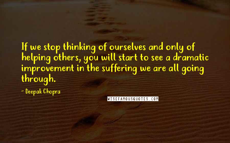 Deepak Chopra Quotes: If we stop thinking of ourselves and only of helping others, you will start to see a dramatic improvement in the suffering we are all going through.