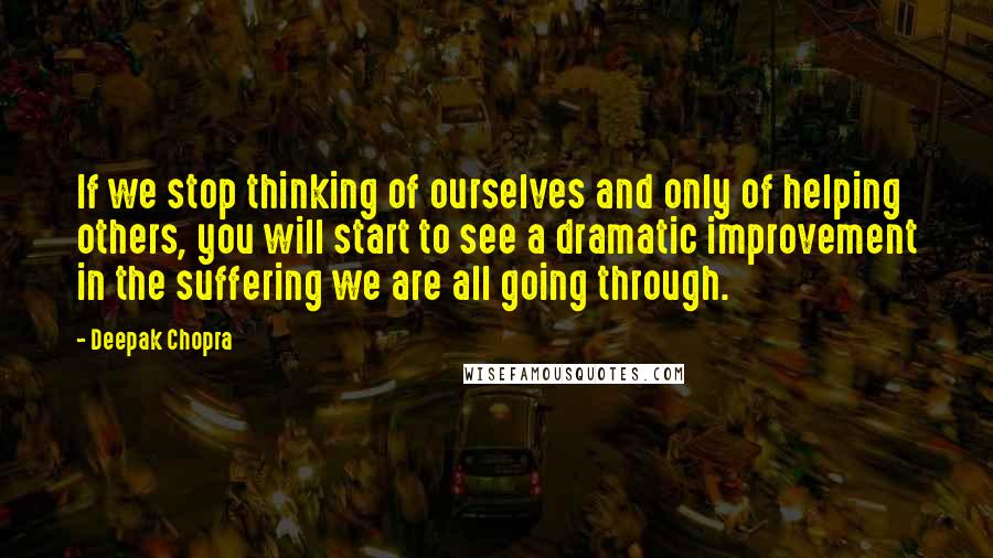 Deepak Chopra Quotes: If we stop thinking of ourselves and only of helping others, you will start to see a dramatic improvement in the suffering we are all going through.