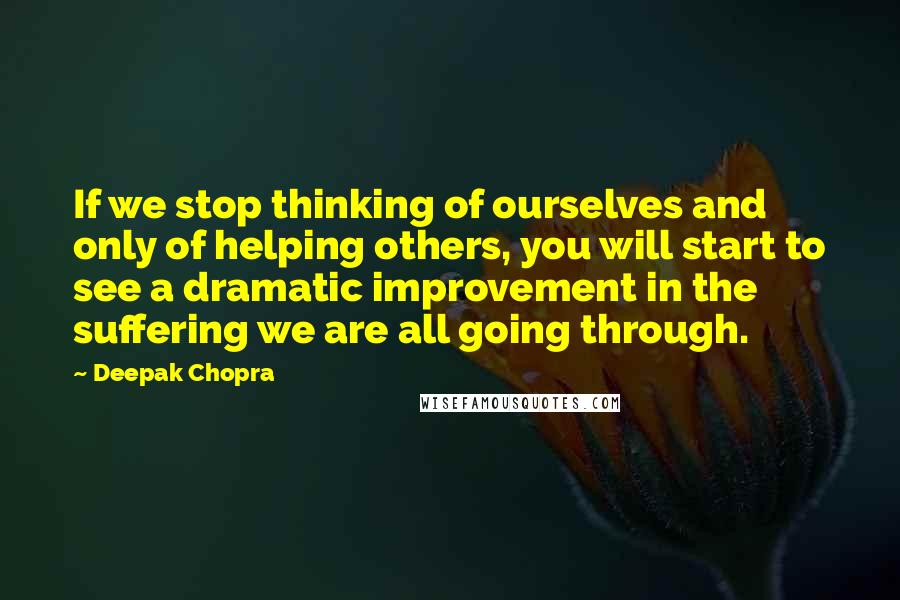 Deepak Chopra Quotes: If we stop thinking of ourselves and only of helping others, you will start to see a dramatic improvement in the suffering we are all going through.