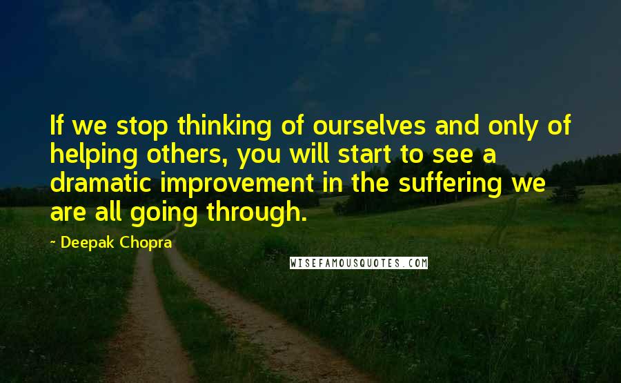 Deepak Chopra Quotes: If we stop thinking of ourselves and only of helping others, you will start to see a dramatic improvement in the suffering we are all going through.