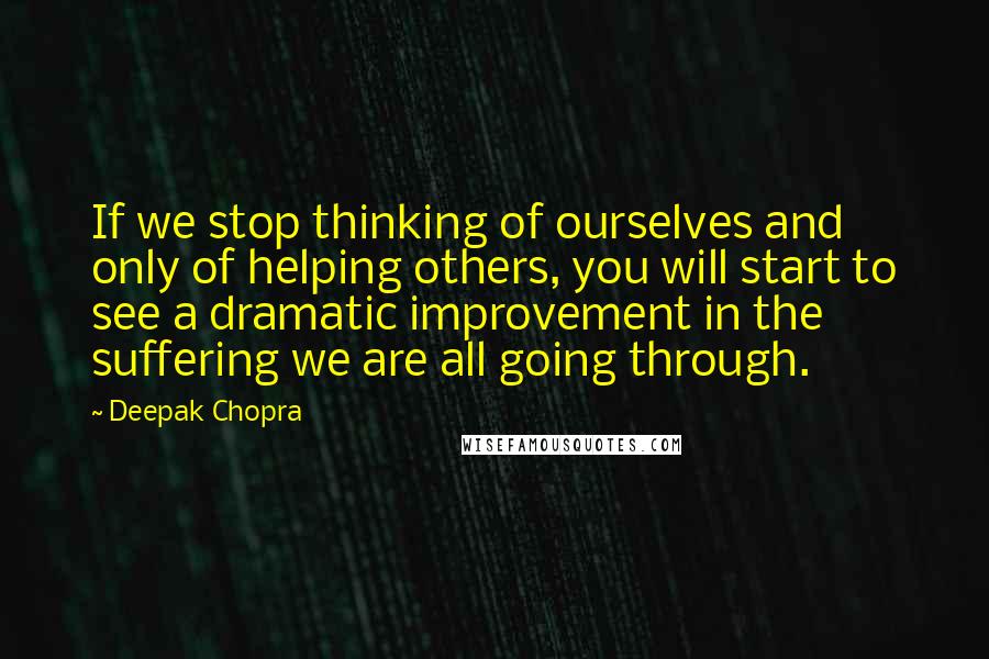 Deepak Chopra Quotes: If we stop thinking of ourselves and only of helping others, you will start to see a dramatic improvement in the suffering we are all going through.