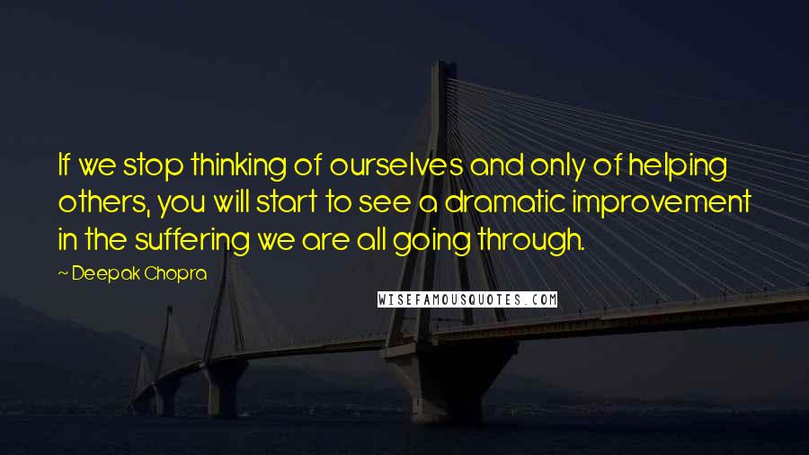 Deepak Chopra Quotes: If we stop thinking of ourselves and only of helping others, you will start to see a dramatic improvement in the suffering we are all going through.