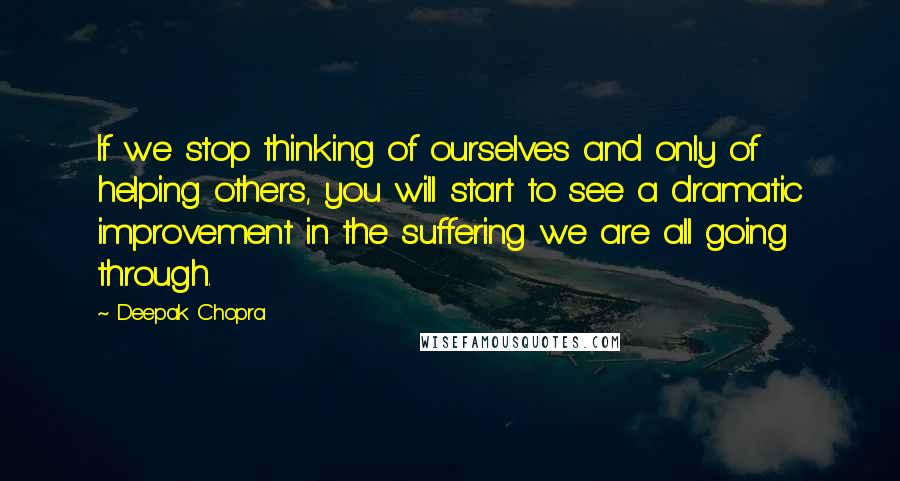 Deepak Chopra Quotes: If we stop thinking of ourselves and only of helping others, you will start to see a dramatic improvement in the suffering we are all going through.