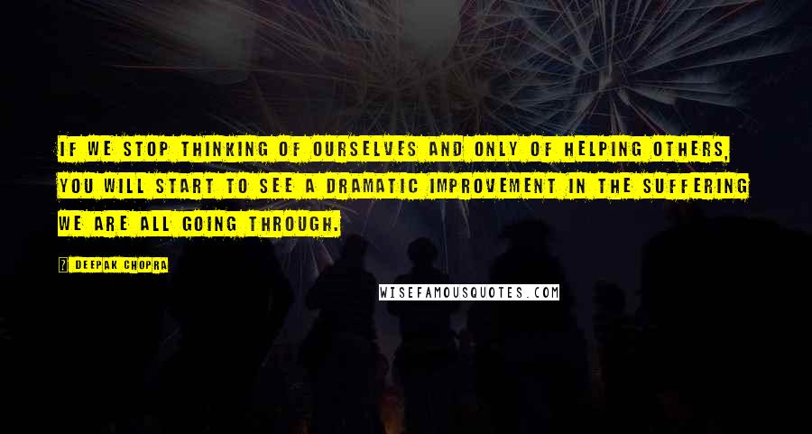 Deepak Chopra Quotes: If we stop thinking of ourselves and only of helping others, you will start to see a dramatic improvement in the suffering we are all going through.