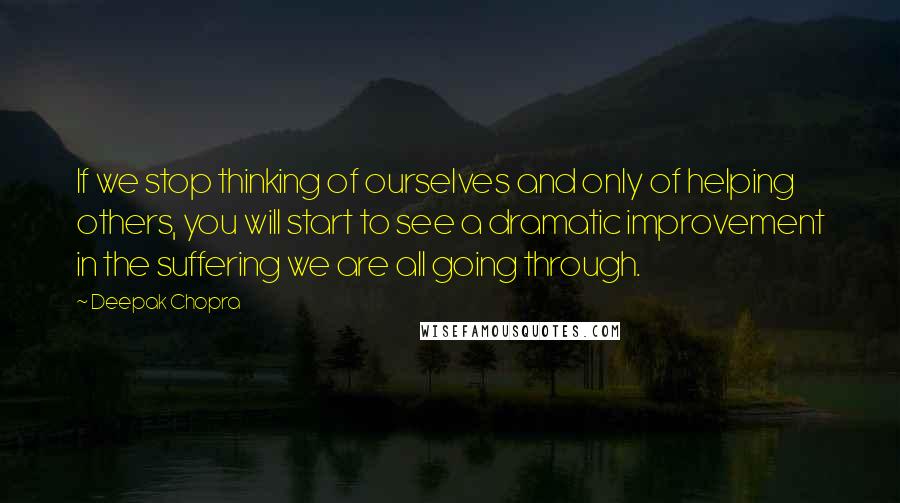 Deepak Chopra Quotes: If we stop thinking of ourselves and only of helping others, you will start to see a dramatic improvement in the suffering we are all going through.