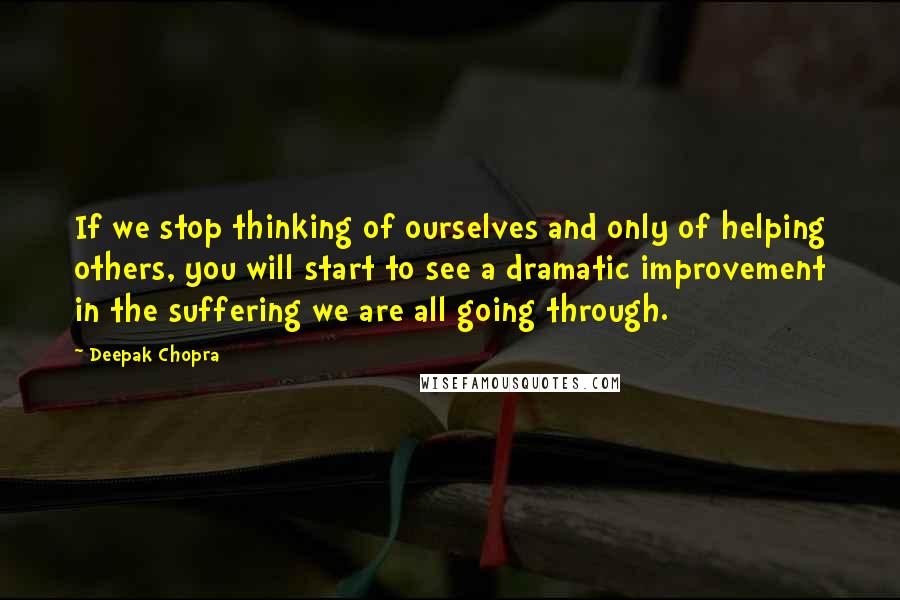 Deepak Chopra Quotes: If we stop thinking of ourselves and only of helping others, you will start to see a dramatic improvement in the suffering we are all going through.