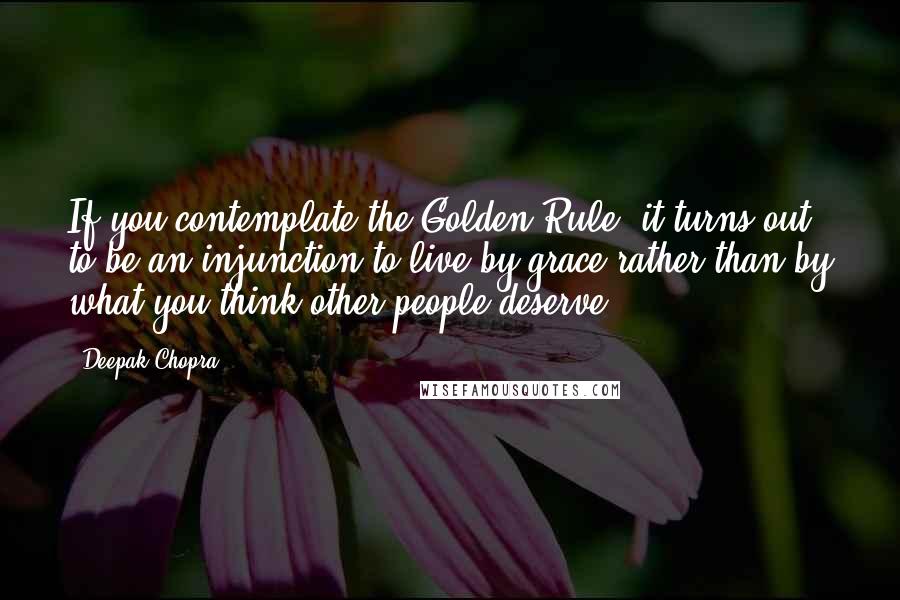 Deepak Chopra Quotes: If you contemplate the Golden Rule, it turns out to be an injunction to live by grace rather than by what you think other people deserve.