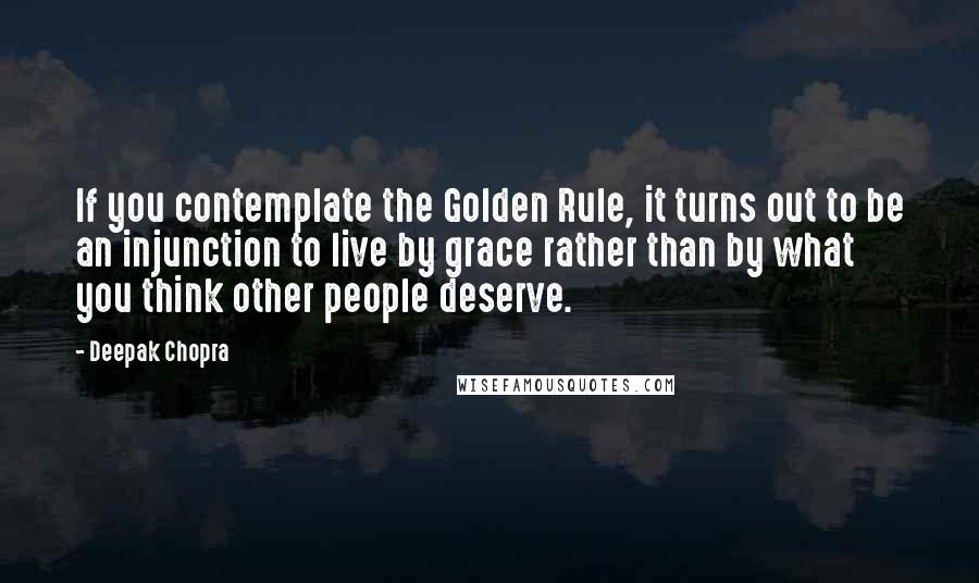 Deepak Chopra Quotes: If you contemplate the Golden Rule, it turns out to be an injunction to live by grace rather than by what you think other people deserve.