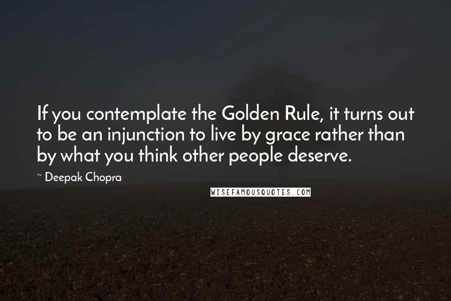 Deepak Chopra Quotes: If you contemplate the Golden Rule, it turns out to be an injunction to live by grace rather than by what you think other people deserve.