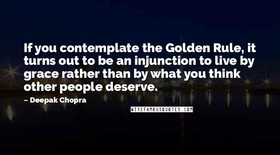 Deepak Chopra Quotes: If you contemplate the Golden Rule, it turns out to be an injunction to live by grace rather than by what you think other people deserve.