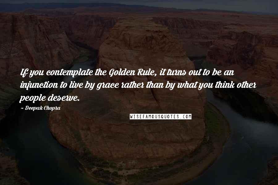 Deepak Chopra Quotes: If you contemplate the Golden Rule, it turns out to be an injunction to live by grace rather than by what you think other people deserve.