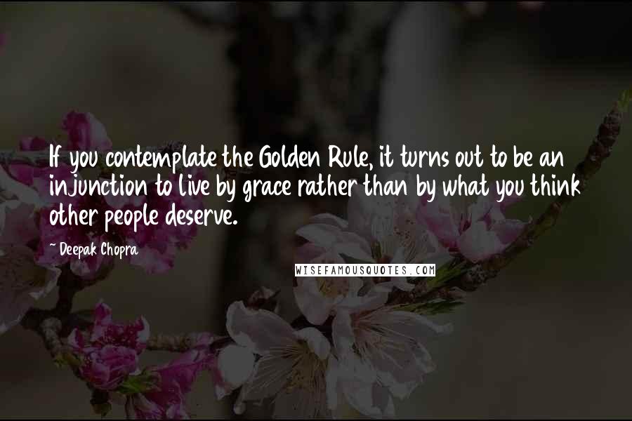 Deepak Chopra Quotes: If you contemplate the Golden Rule, it turns out to be an injunction to live by grace rather than by what you think other people deserve.