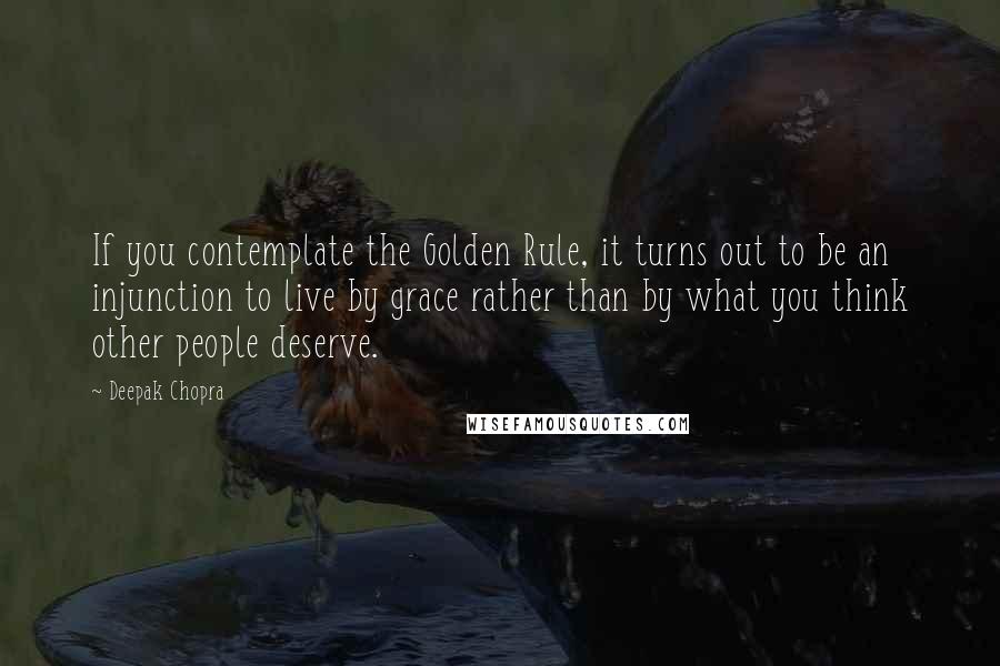 Deepak Chopra Quotes: If you contemplate the Golden Rule, it turns out to be an injunction to live by grace rather than by what you think other people deserve.