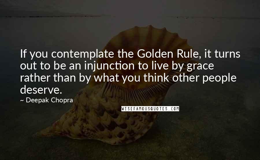 Deepak Chopra Quotes: If you contemplate the Golden Rule, it turns out to be an injunction to live by grace rather than by what you think other people deserve.