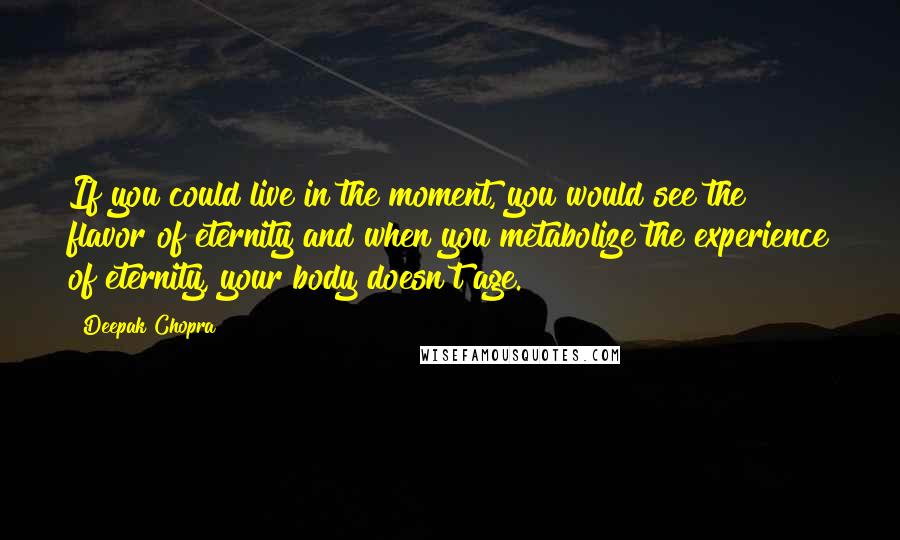 Deepak Chopra Quotes: If you could live in the moment, you would see the flavor of eternity and when you metabolize the experience of eternity, your body doesn't age.