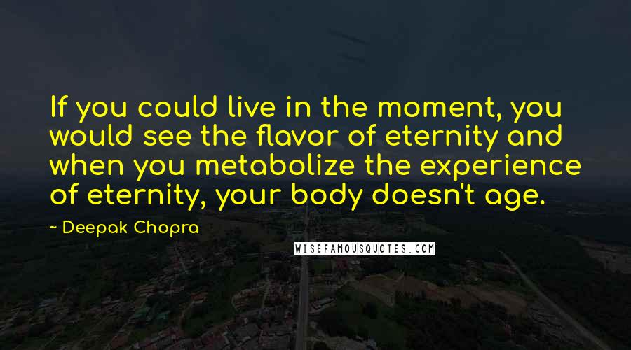 Deepak Chopra Quotes: If you could live in the moment, you would see the flavor of eternity and when you metabolize the experience of eternity, your body doesn't age.