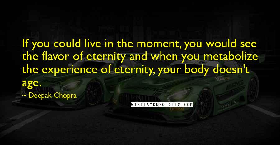 Deepak Chopra Quotes: If you could live in the moment, you would see the flavor of eternity and when you metabolize the experience of eternity, your body doesn't age.