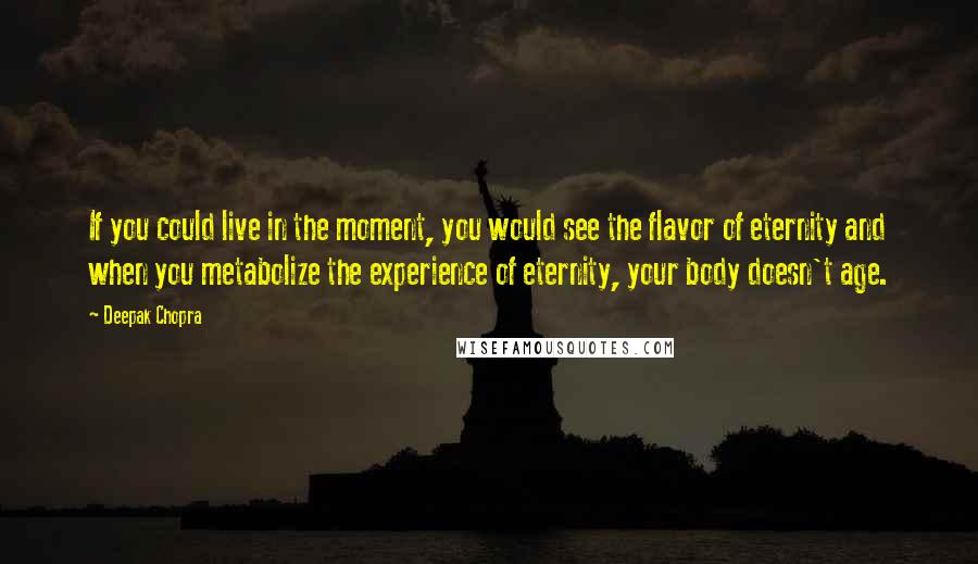 Deepak Chopra Quotes: If you could live in the moment, you would see the flavor of eternity and when you metabolize the experience of eternity, your body doesn't age.