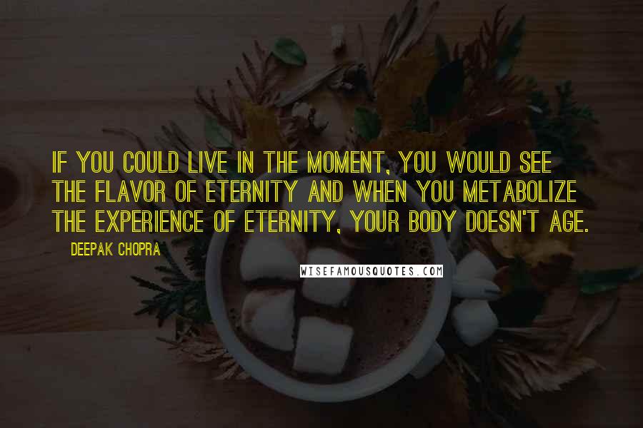 Deepak Chopra Quotes: If you could live in the moment, you would see the flavor of eternity and when you metabolize the experience of eternity, your body doesn't age.