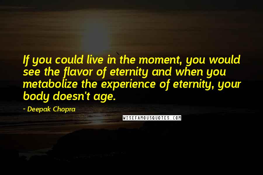 Deepak Chopra Quotes: If you could live in the moment, you would see the flavor of eternity and when you metabolize the experience of eternity, your body doesn't age.