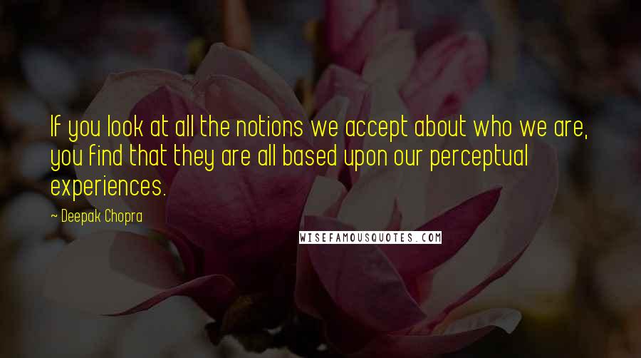 Deepak Chopra Quotes: If you look at all the notions we accept about who we are, you find that they are all based upon our perceptual experiences.