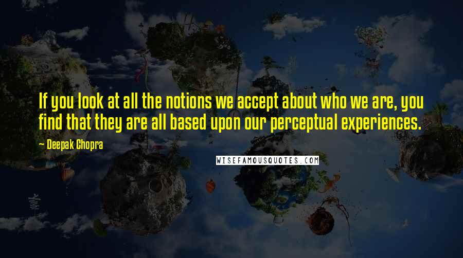 Deepak Chopra Quotes: If you look at all the notions we accept about who we are, you find that they are all based upon our perceptual experiences.