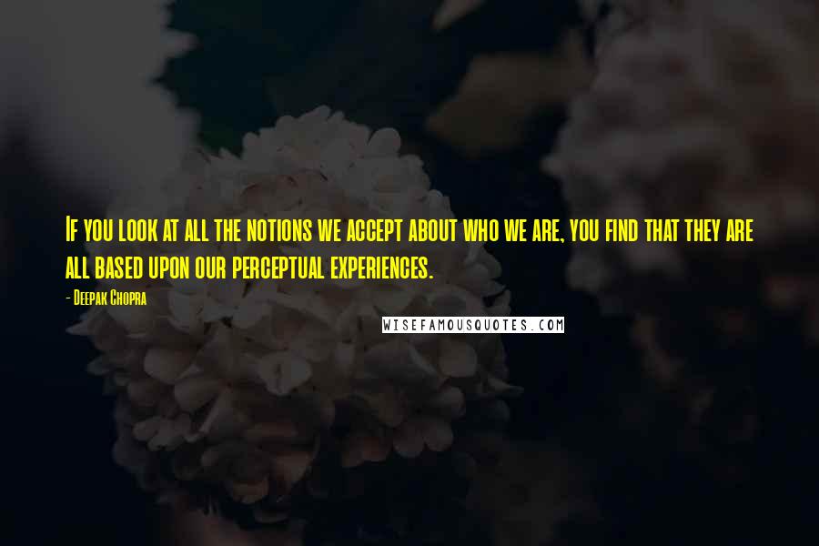 Deepak Chopra Quotes: If you look at all the notions we accept about who we are, you find that they are all based upon our perceptual experiences.