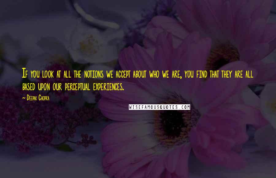 Deepak Chopra Quotes: If you look at all the notions we accept about who we are, you find that they are all based upon our perceptual experiences.