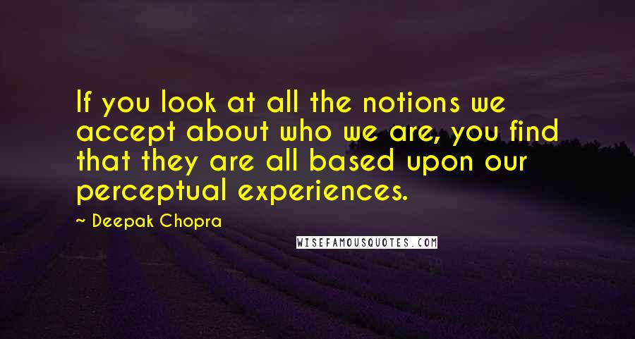 Deepak Chopra Quotes: If you look at all the notions we accept about who we are, you find that they are all based upon our perceptual experiences.