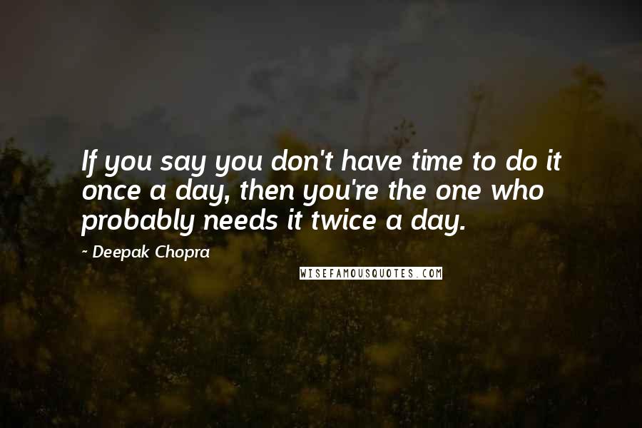 Deepak Chopra Quotes: If you say you don't have time to do it once a day, then you're the one who probably needs it twice a day.
