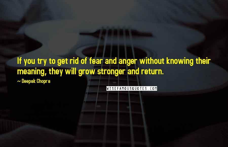 Deepak Chopra Quotes: If you try to get rid of fear and anger without knowing their meaning, they will grow stronger and return.