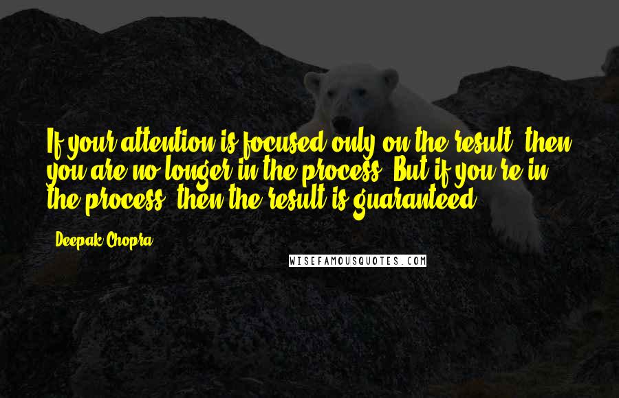 Deepak Chopra Quotes: If your attention is focused only on the result, then you are no longer in the process. But if you're in the process, then the result is guaranteed.