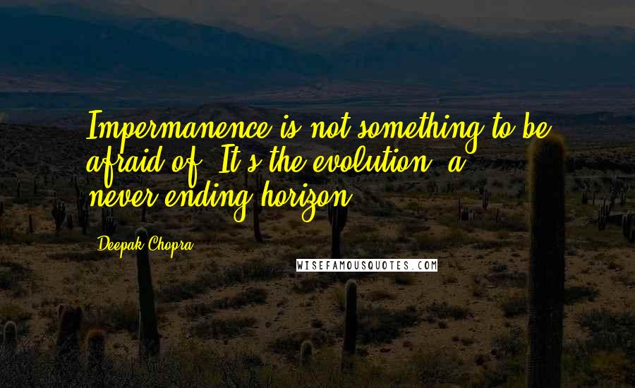 Deepak Chopra Quotes: Impermanence is not something to be afraid of. It's the evolution, a never-ending horizon.