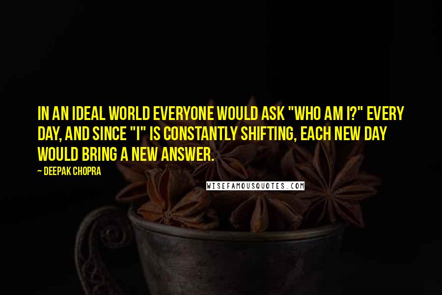 Deepak Chopra Quotes: In an ideal world everyone would ask "Who am I?" every day, and since "I" is constantly shifting, each new day would bring a new answer.