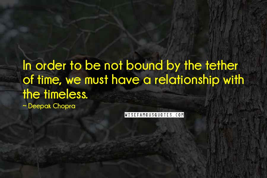Deepak Chopra Quotes: In order to be not bound by the tether of time, we must have a relationship with the timeless.