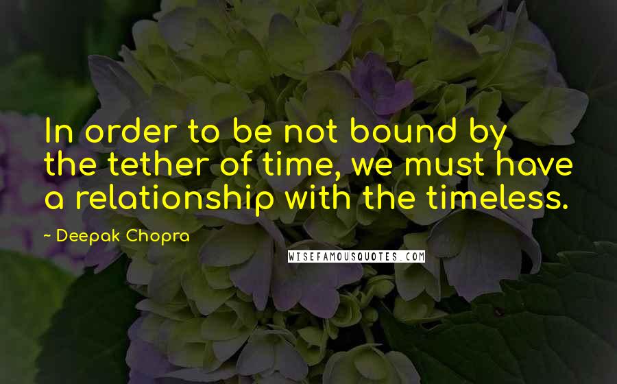 Deepak Chopra Quotes: In order to be not bound by the tether of time, we must have a relationship with the timeless.