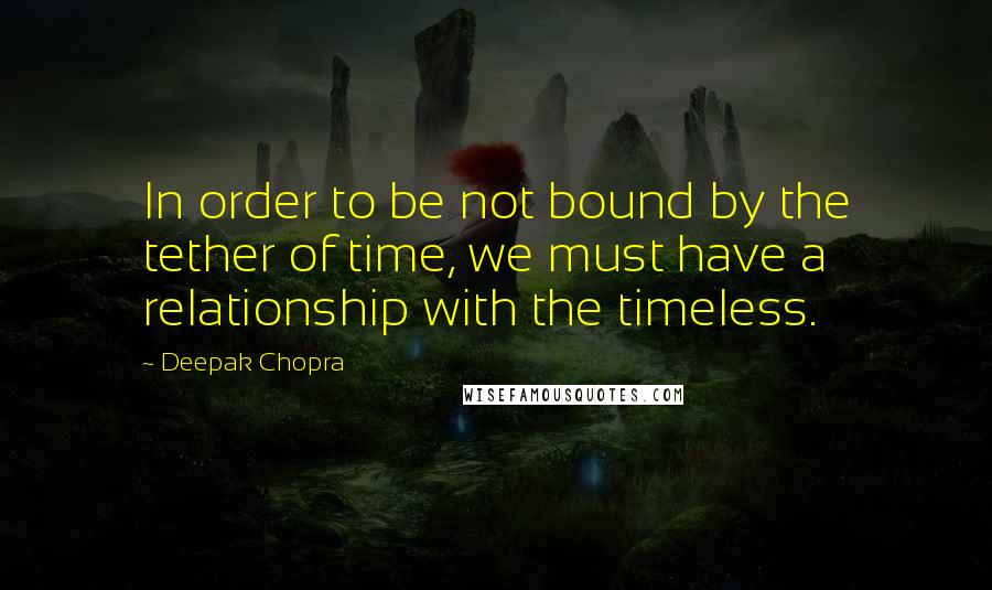 Deepak Chopra Quotes: In order to be not bound by the tether of time, we must have a relationship with the timeless.