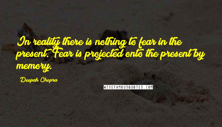 Deepak Chopra Quotes: In reality there is nothing to fear in the present. Fear is projected onto the present by memory.