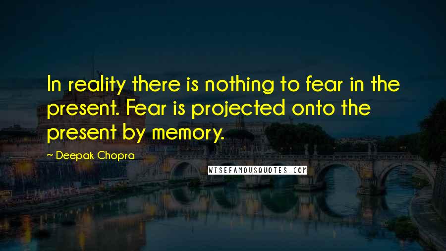 Deepak Chopra Quotes: In reality there is nothing to fear in the present. Fear is projected onto the present by memory.