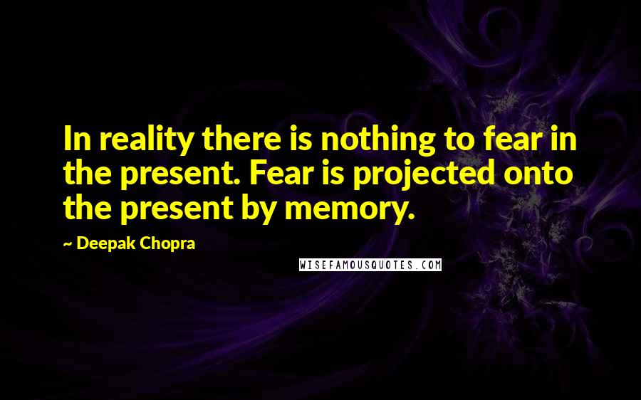 Deepak Chopra Quotes: In reality there is nothing to fear in the present. Fear is projected onto the present by memory.
