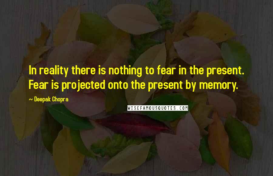 Deepak Chopra Quotes: In reality there is nothing to fear in the present. Fear is projected onto the present by memory.