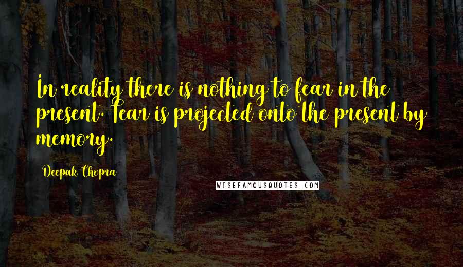 Deepak Chopra Quotes: In reality there is nothing to fear in the present. Fear is projected onto the present by memory.