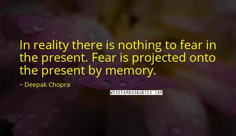 Deepak Chopra Quotes: In reality there is nothing to fear in the present. Fear is projected onto the present by memory.