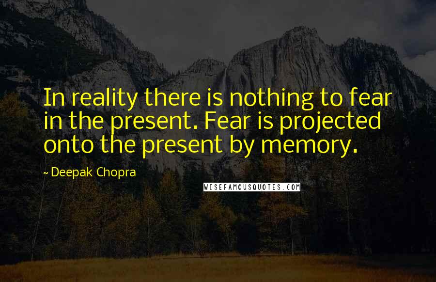 Deepak Chopra Quotes: In reality there is nothing to fear in the present. Fear is projected onto the present by memory.