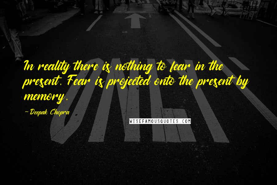 Deepak Chopra Quotes: In reality there is nothing to fear in the present. Fear is projected onto the present by memory.