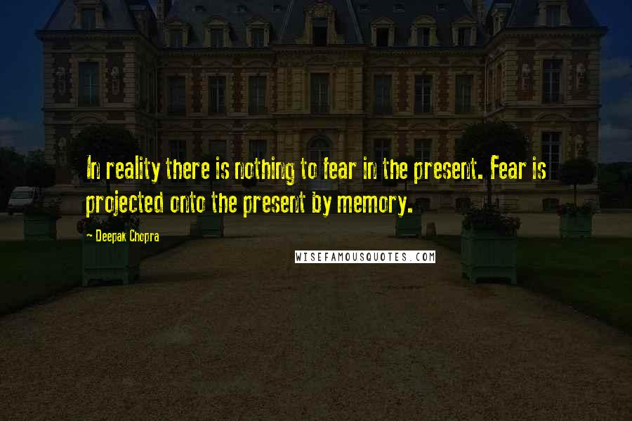 Deepak Chopra Quotes: In reality there is nothing to fear in the present. Fear is projected onto the present by memory.