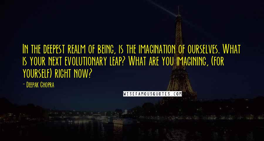 Deepak Chopra Quotes: In the deepest realm of being, is the imagination of ourselves. What is your next evolutionary leap? What are you imagining, (for yourself) right now?